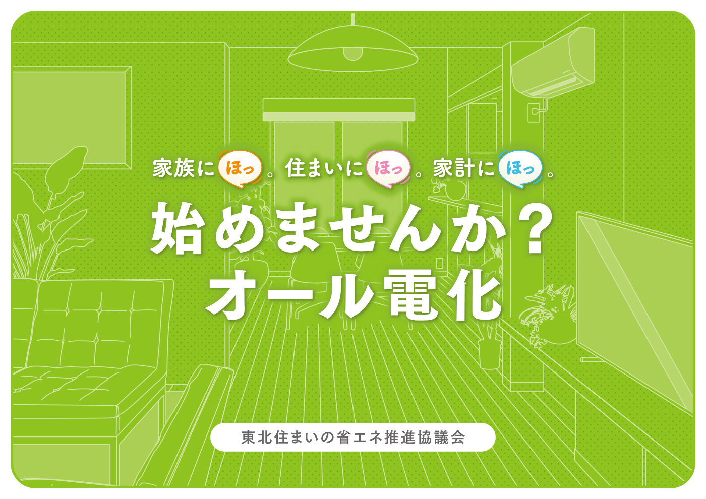 「家族にほっ。住まいにほっ。家計にほっ。始めませんか？オール電化」（東北住まいの省エネ推進協議会）